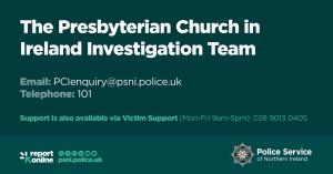 PSNI graphic with contact information for the Presbyterian Church in Ireland Investigation Team. Anyone who wishes to make a report or disclose information can contact police directly on 101 or via the dedicated email address: PCIenquiry@psni.police.uk. 